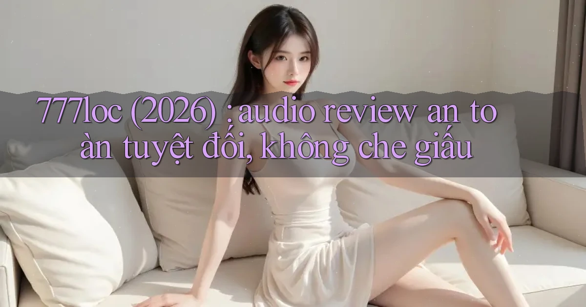 777loc (2026) audio review an toàn tuyệt đối, không che giấu