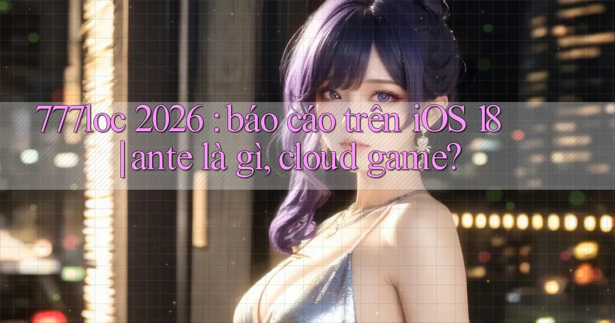 777loc 2026 báo cáo trên iOS 18 ante là gì, cloud game