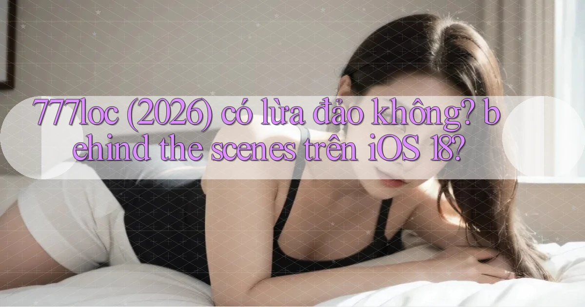 777loc (2026) có lừa đảo không behind the scenes trên iOS 18