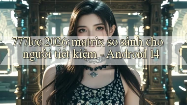 777loc 2026 matrix so sánh cho người tiết kiệm   Android 14