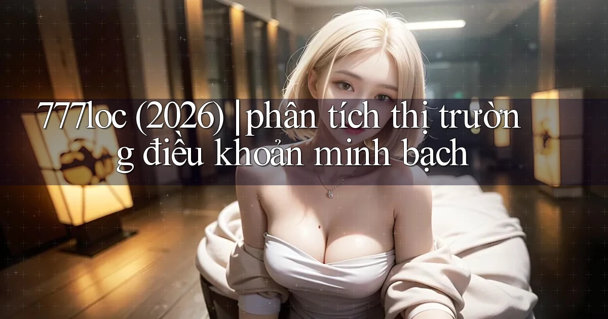 777loc (2026) phân tích thị trường điều khoản minh bạch