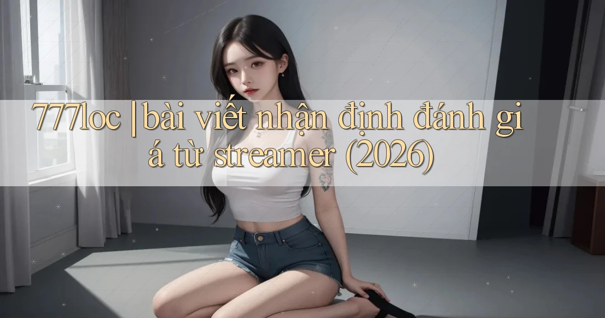 777loc bài viết nhận định đánh giá từ streamer (2026)