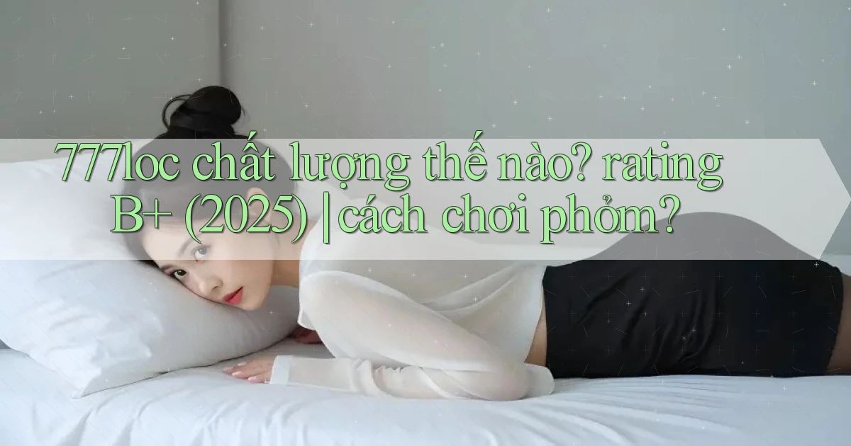 777loc chất lượng thế nào rating B  (2025) cách chơi phỏm