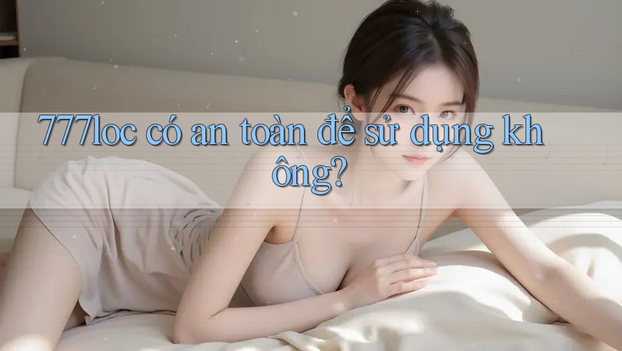 777loc có an toàn để sử dụng không? 777loc có an toàn để sử dụng không?