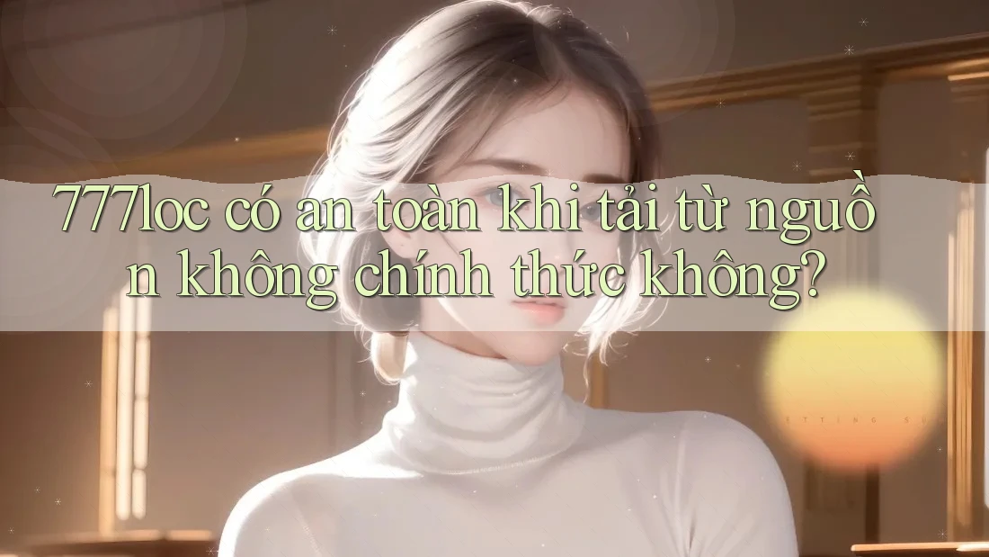 777loc có an toàn khi tải từ nguồn không chính thức không? 777loc có an toàn khi tải từ nguồn không chính thức không?