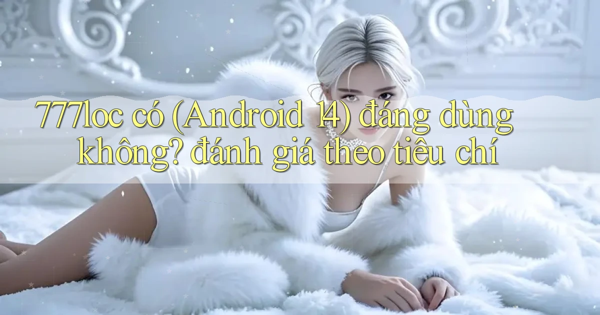 777loc có (Android 14) đáng dùng không đánh giá theo tiêu chí