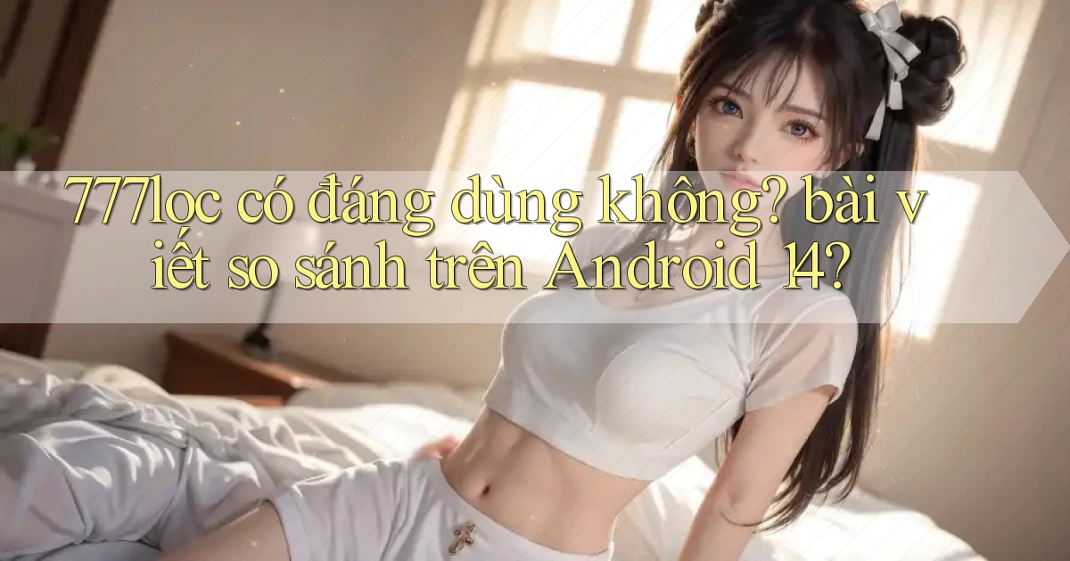 777loc có đáng dùng không bài viết so sánh trên Android 14