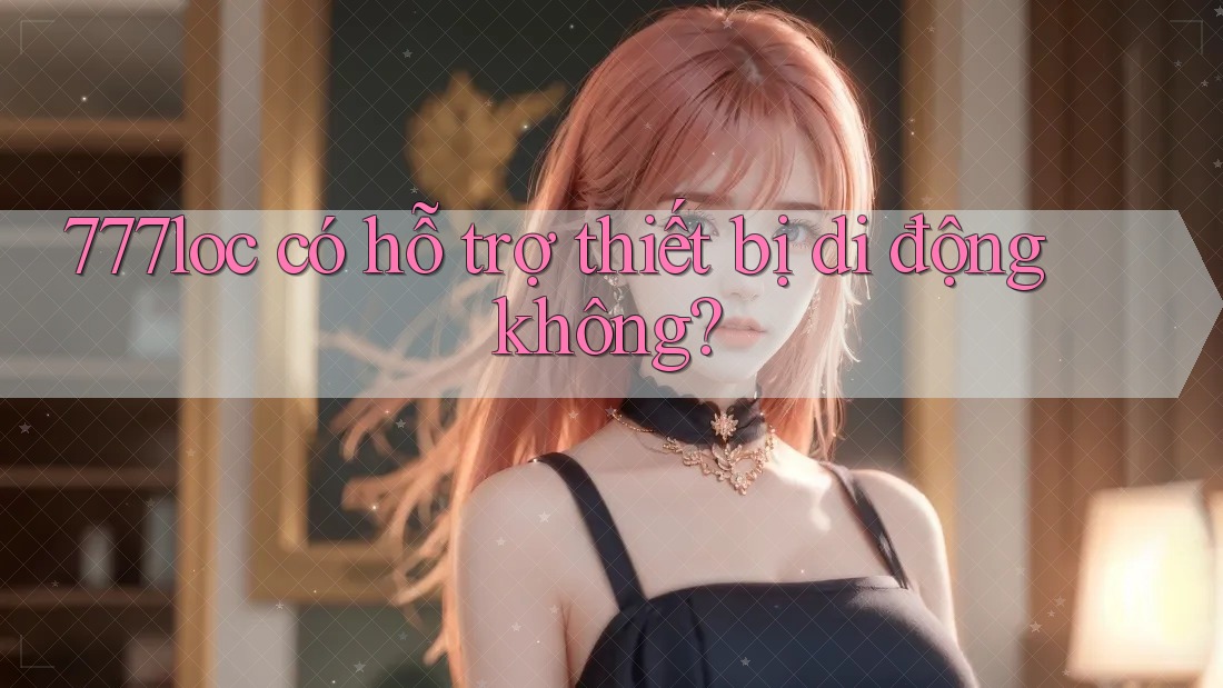 777loc có hỗ trợ thiết bị di động không? 777loc có hỗ trợ thiết bị di động không?
