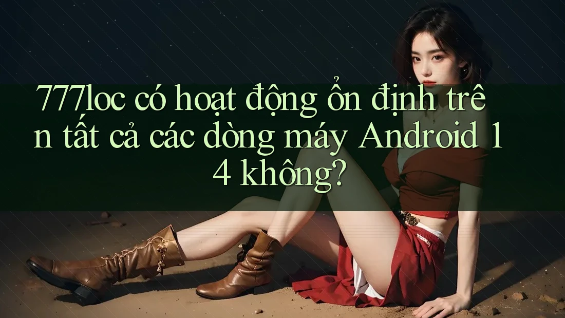 777loc có hoạt động ổn định trên tất cả các dòng máy Android 14 không? 777loc có hoạt động ổn định trên tất cả các dòng máy Android 14 không?