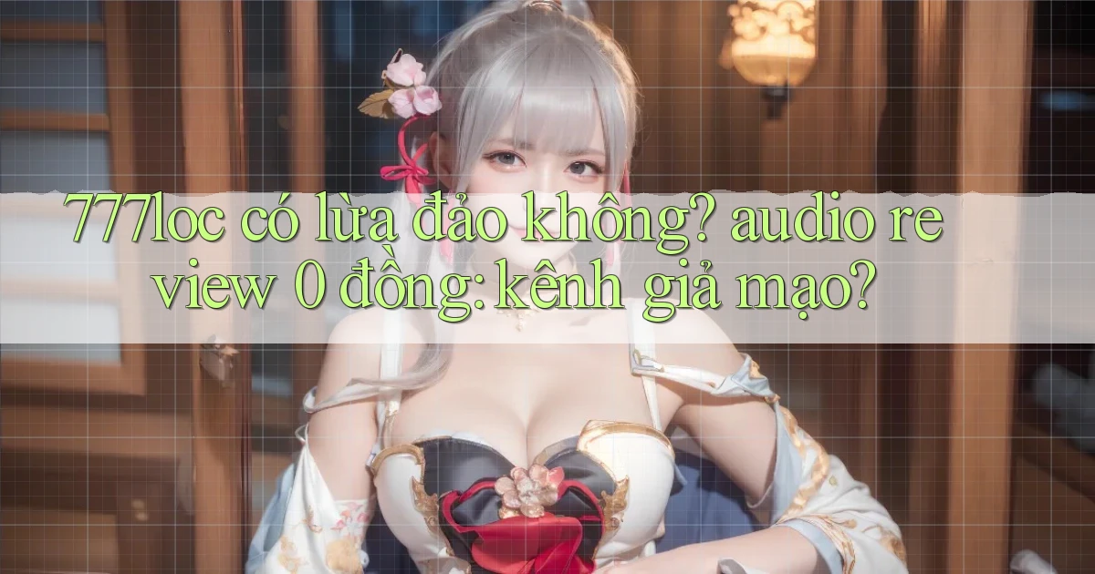 777loc có lừa đảo không audio review 0 đồng kênh giả mạo