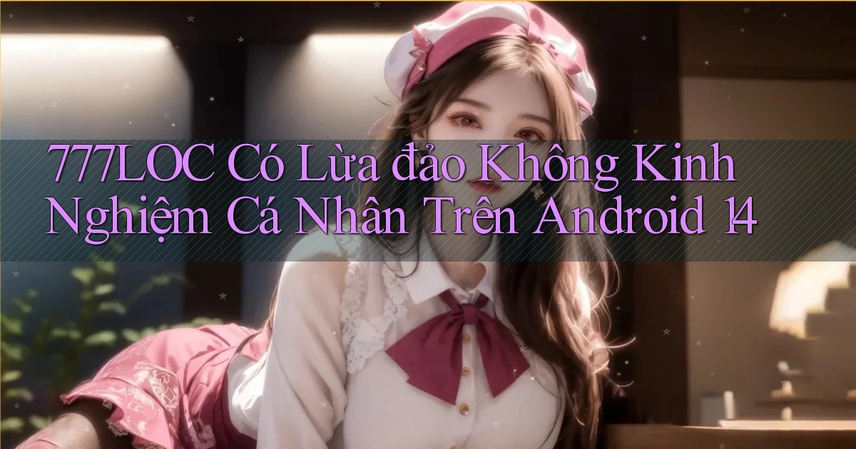 777loc có lừa đảo không kinh nghiệm cá nhân trên Android 14