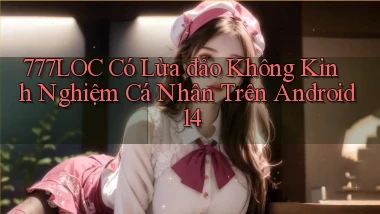 777loc có lừa đảo không kinh nghiệm cá nhân trên Android 14