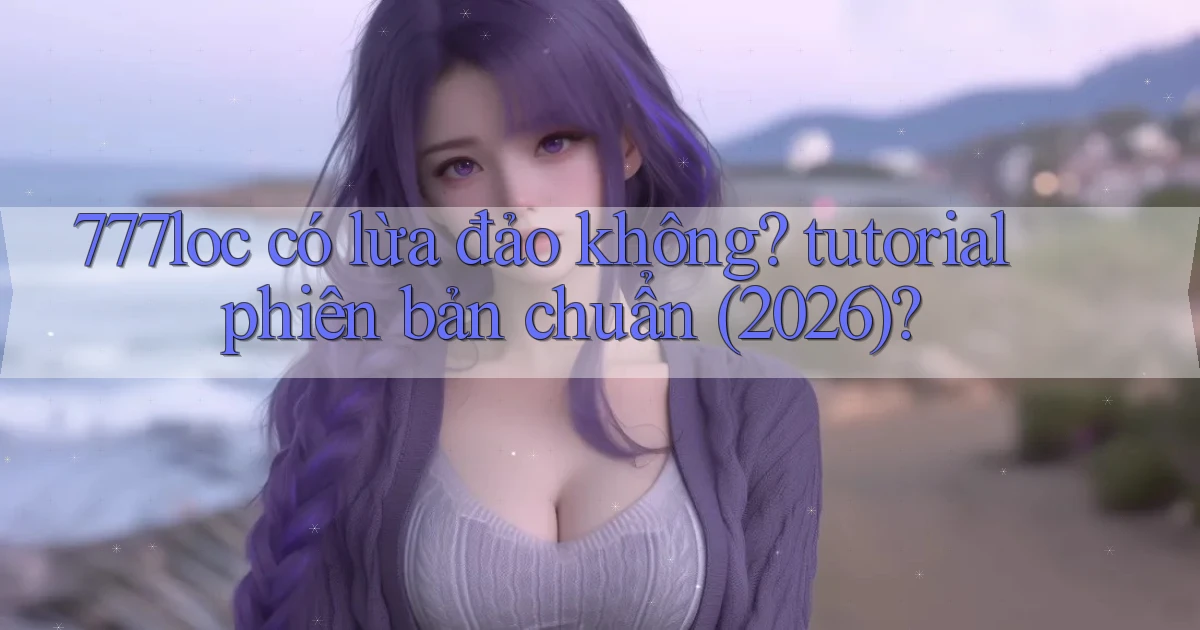 777loc có lừa đảo không tutorial phiên bản chuẩn (2026)