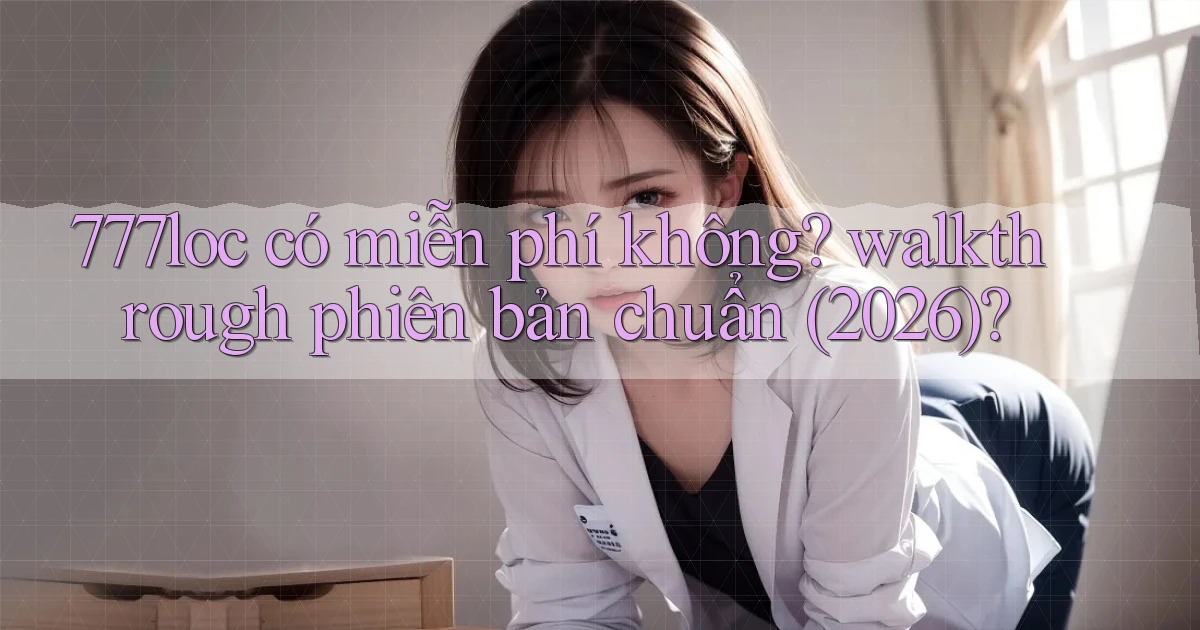777loc có miễn phí không walkthrough phiên bản chuẩn (2026)