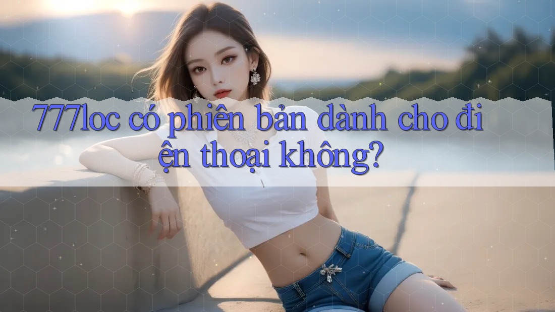 777loc có phiên bản dành cho điện thoại không? 777loc có phiên bản dành cho điện thoại không?