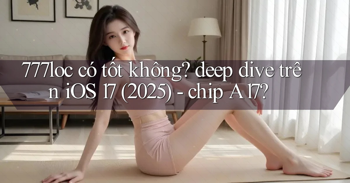 777loc có tốt không deep dive trên iOS 17 (2025)   chip A17