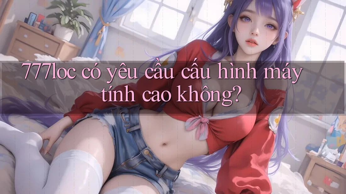 777loc có yêu cầu cấu hình máy tính cao không? 777loc có yêu cầu cấu hình máy tính cao không?