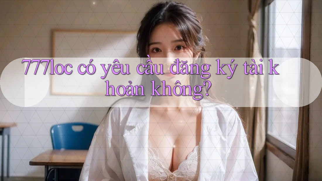 777loc có yêu cầu đăng ký tài khoản không? 777loc có yêu cầu đăng ký tài khoản không?
