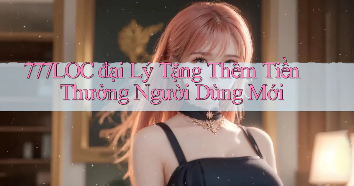 777loc  đại lý tặng thêm tiền thưởng người dùng mới