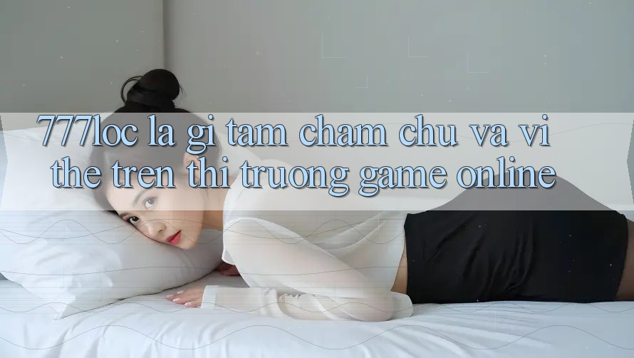 777loc Là Gì? Tầm Chăm chú Và Vị Thế Trên Thị Trường Game online