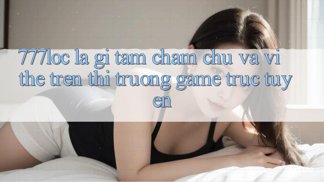 777loc Là Gì? Tầm Chăm chú Và Vị Thế Trên Thị Trường Game Trực Tuyến