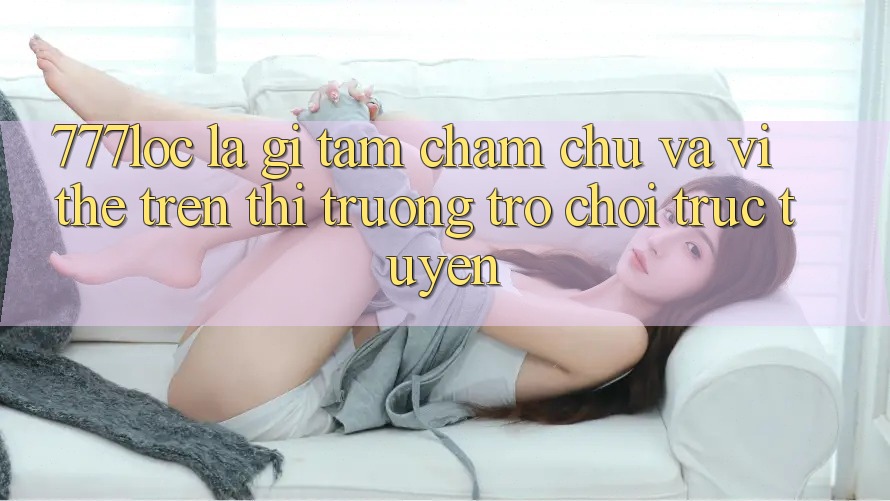 777loc Là Gì? Tầm Chăm chú Và Vị Thế Trên Thị Trường Trò chơi Trực Tuyến