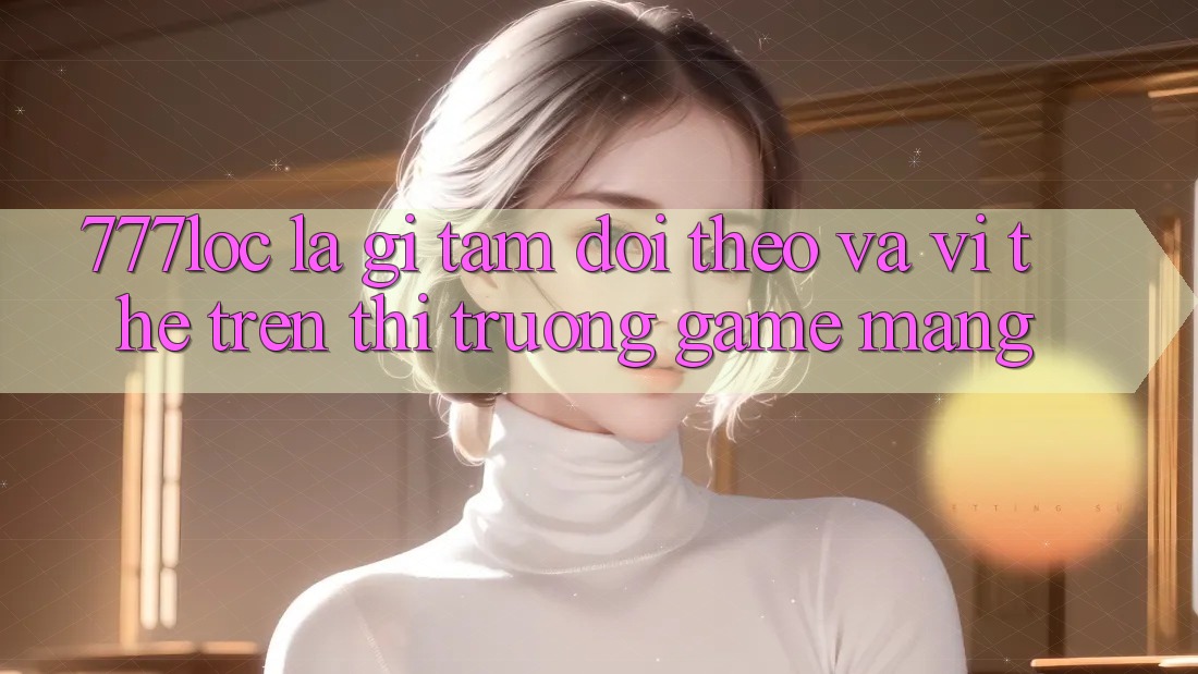 777loc Là Gì? Tầm Dõi theo Và Vị Thế Trên Thị Trường Game mạng