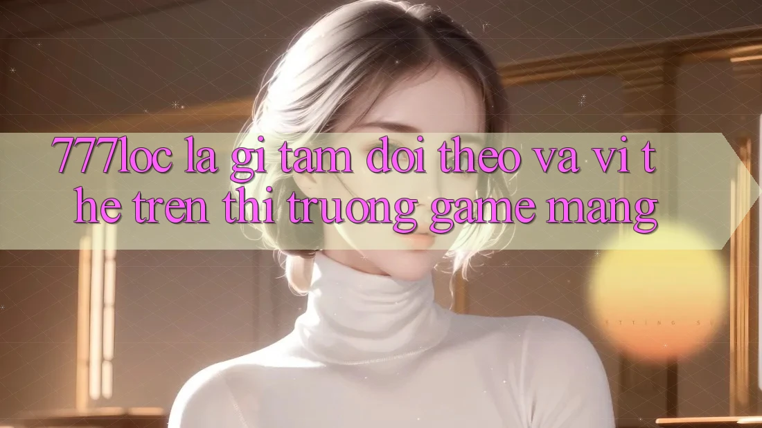 777loc Là Gì? Tầm Dõi theo Và Vị Thế Trên Thị Trường Game mạng