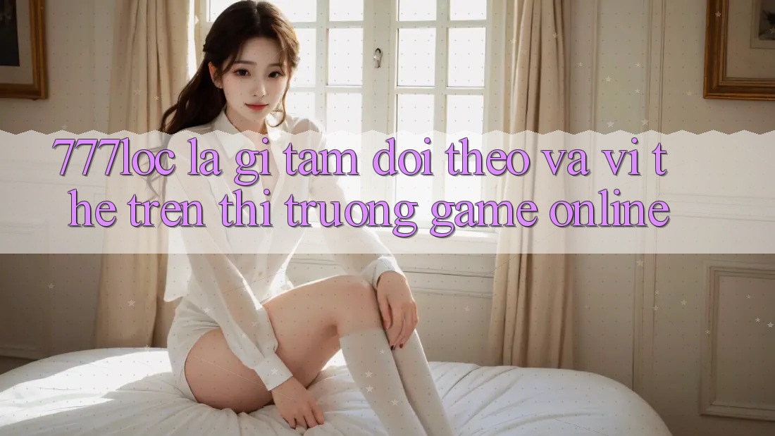777loc Là Gì? Tầm Dõi theo Và Vị Thế Trên Thị Trường Game online