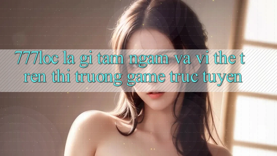 777loc Là Gì? Tầm Ngắm Và Vị Thế Trên Thị Trường Game Trực Tuyến
