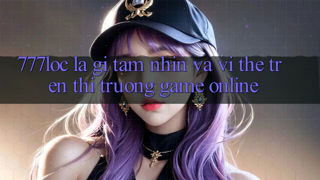 777loc Là Gì? Tầm Nhìn Và Vị Thế Trên Thị Trường Game online