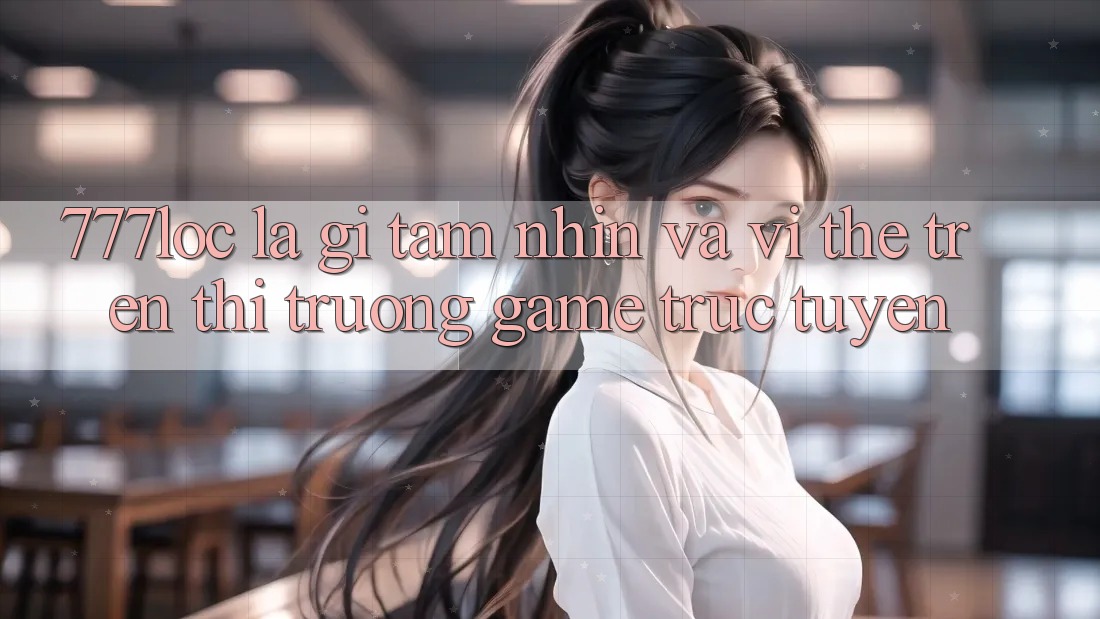 777loc Là Gì? Tầm Nhìn Và Vị Thế Trên Thị Trường Game Trực Tuyến