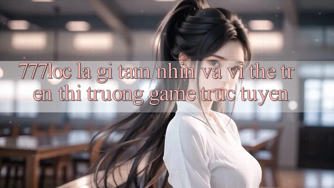 777loc Là Gì? Tầm Nhìn Và Vị Thế Trên Thị Trường Game Trực Tuyến