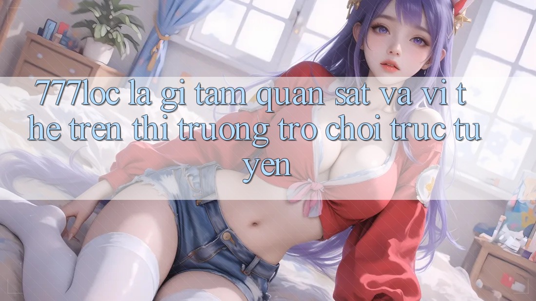 777loc Là Gì? Tầm Quan sát Và Vị Thế Trên Thị Trường Trò chơi Trực Tuyến