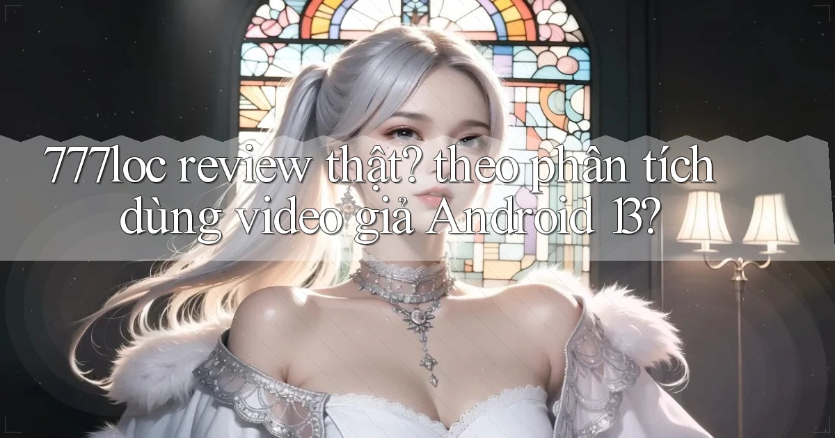 777loc review thật theo phân tích dùng video giả Android 13