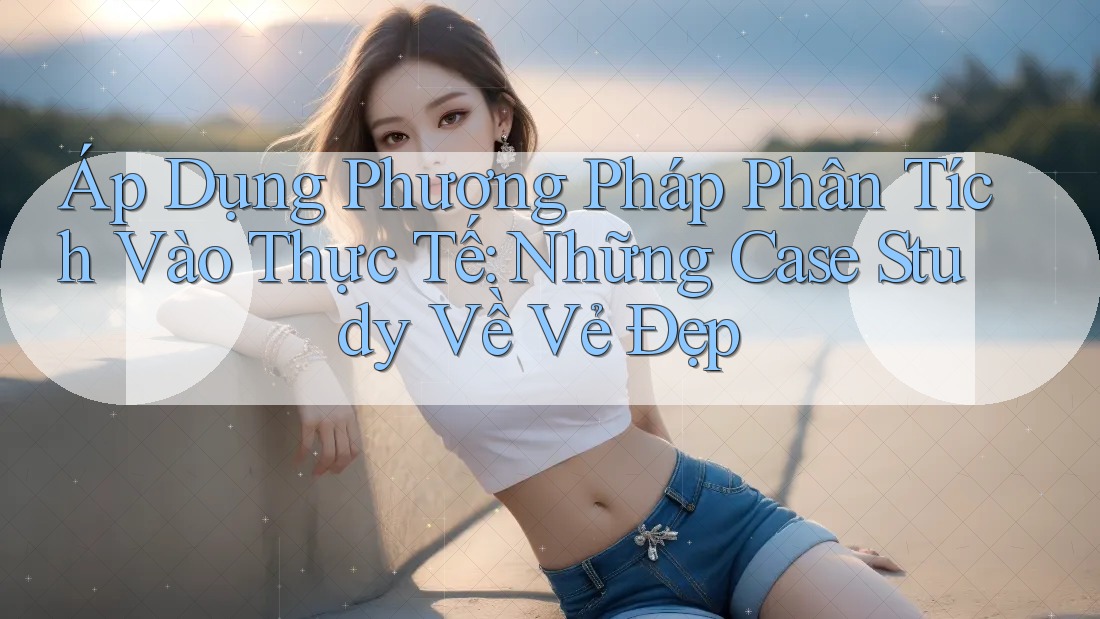 Áp Dụng Phương Pháp Phân Tích Vào Thực Tế: Những Case Study Về Vẻ Đẹp Áp Dụng Phương Pháp Phân Tích Vào Thực Tế: Những Case Study Về Vẻ Đẹp