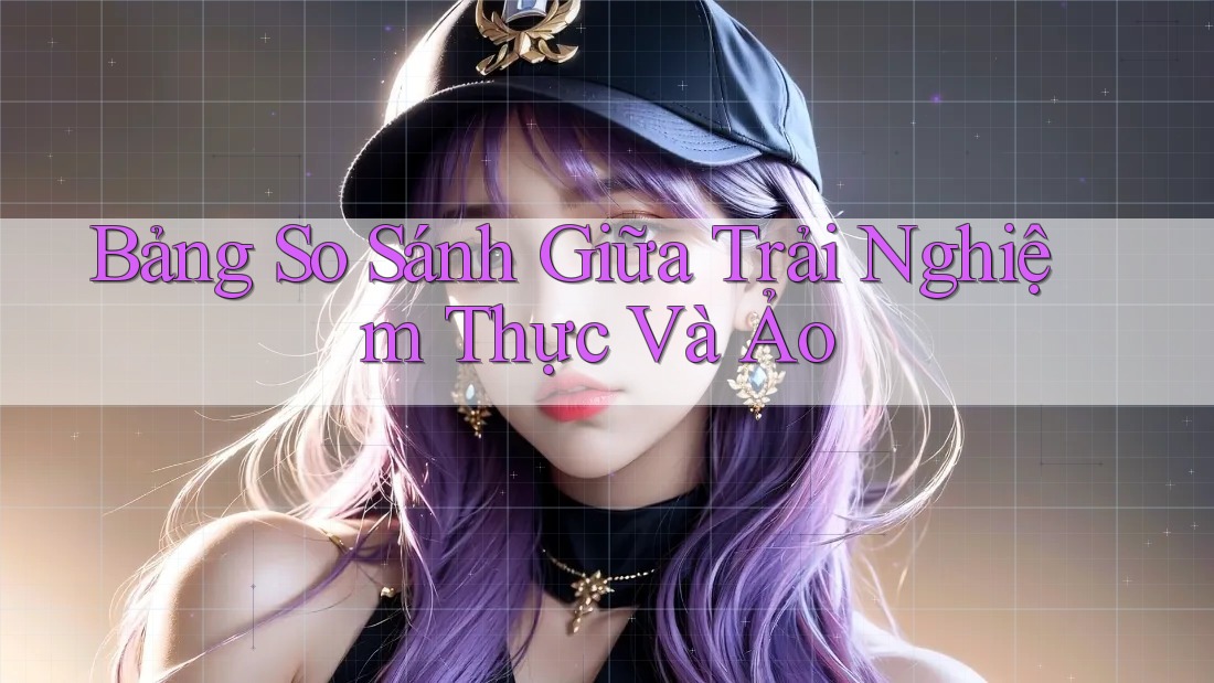 Bảng So Sánh Giữa Trải Nghiệm Thực Và Ảo Bảng So Sánh Giữa Trải Nghiệm Thực Và Ảo