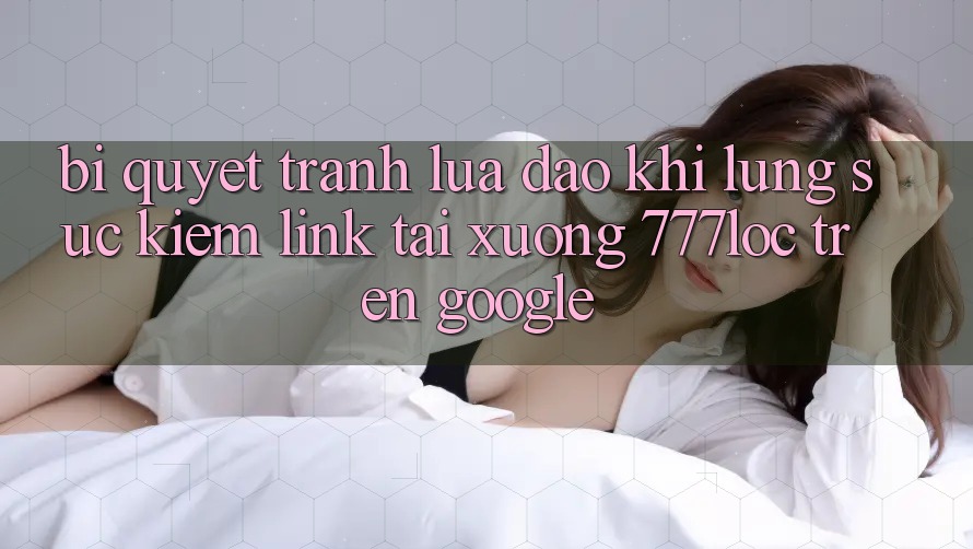 Bí Quyết Tránh Lừa Đảo Khi Lùng sục Kiếm Link Tải xuống 777loc Trên Google