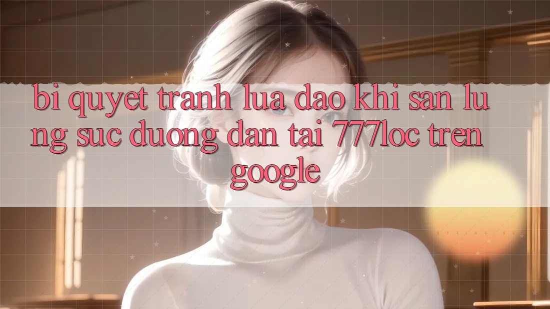 Bí Quyết Tránh Lừa Đảo Khi Săn lùng sục Đường dẫn Tải 777loc Trên Google