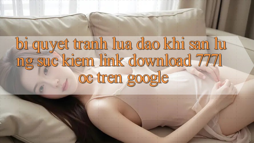 Bí Quyết Tránh Lừa Đảo Khi Săn lùng sục Kiếm Link Download 777loc Trên Google Bí Quyết Tránh Lừa Đảo Khi Săn lùng sục Kiếm Link Download 777loc Trên Google