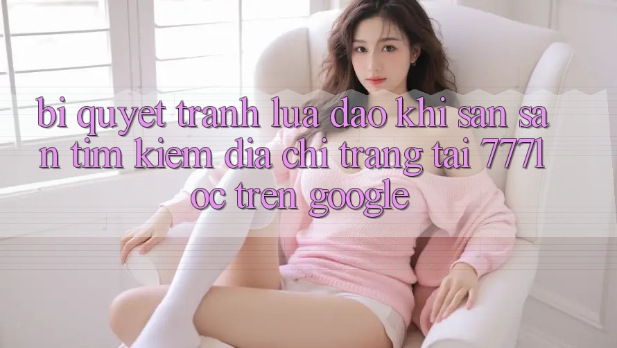 Bí Quyết Tránh Lừa Đảo Khi Săn săn tìm Kiếm Địa chỉ trang Tải 777loc Trên Google Bí Quyết Tránh Lừa Đảo Khi Săn săn tìm Kiếm Địa chỉ trang Tải 777loc Trên Google