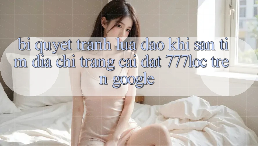 Bí Quyết Tránh Lừa Đảo Khi Săn tìm Địa chỉ trang Cài đặt 777loc Trên Google Bí Quyết Tránh Lừa Đảo Khi Săn tìm Địa chỉ trang Cài đặt 777loc Trên Google