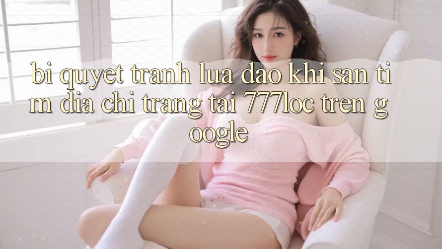 Bí Quyết Tránh Lừa Đảo Khi Săn tìm Địa chỉ trang Tải 777loc Trên Google
