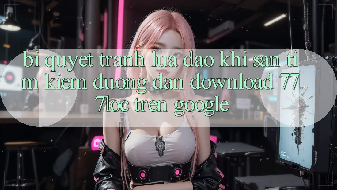 Bí Quyết Tránh Lừa Đảo Khi Săn tìm Kiếm Đường dẫn Download 777loc Trên Google