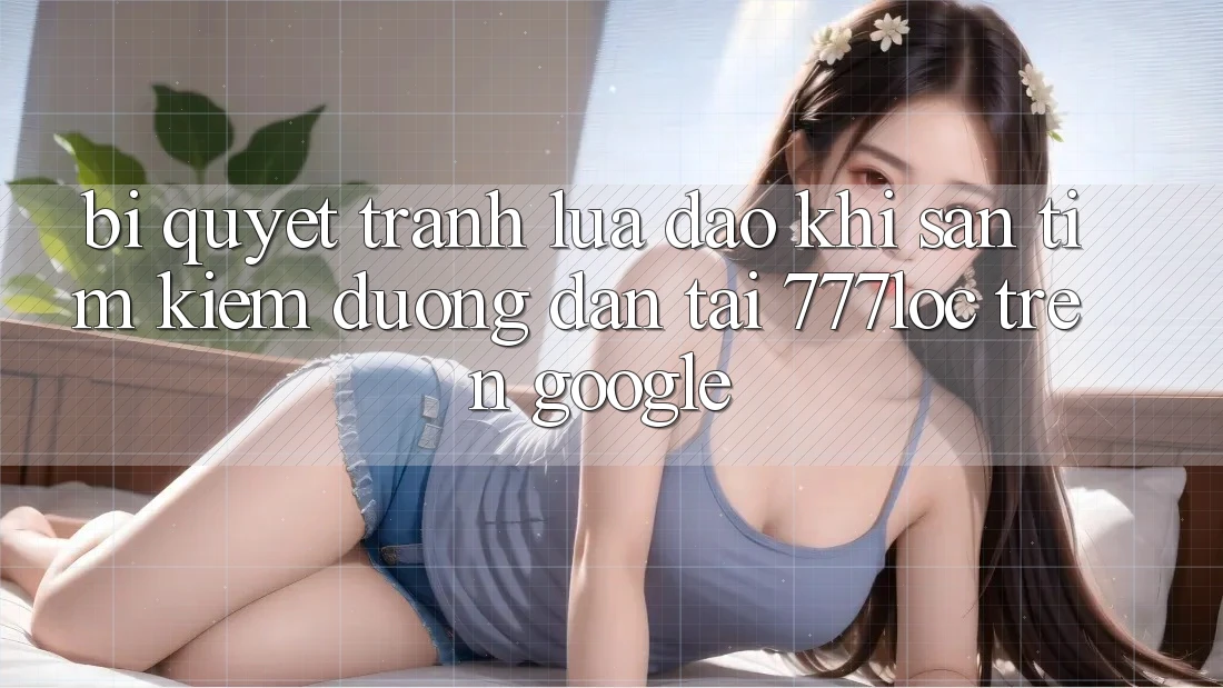 Bí Quyết Tránh Lừa Đảo Khi Săn tìm kiếm Đường dẫn Tải 777loc Trên Google