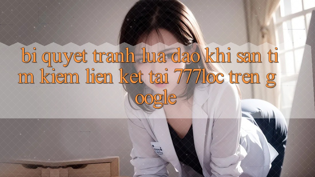 Bí Quyết Tránh Lừa Đảo Khi Săn tìm Kiếm Liên kết Tải 777loc Trên Google