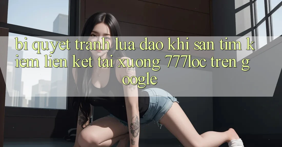 Bí Quyết Tránh Lừa Đảo Khi Săn tìm Kiếm Liên kết Tải xuống 777loc Trên Google Bí Quyết Tránh Lừa Đảo Khi Săn tìm Kiếm Liên kết Tải xuống 777loc Trên Google