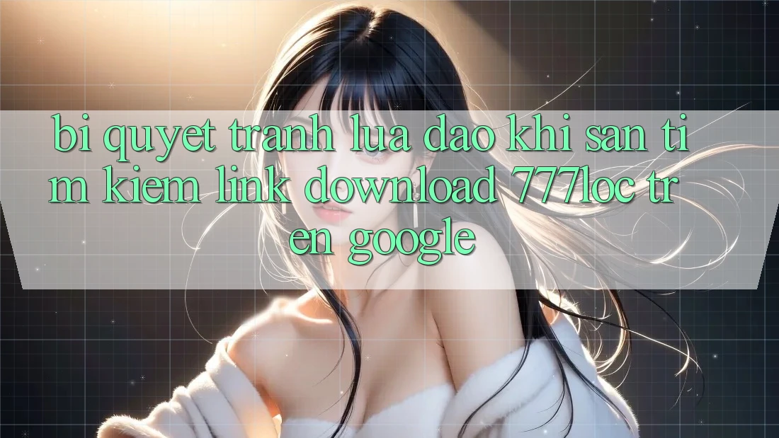 Bí Quyết Tránh Lừa Đảo Khi Săn tìm Kiếm Link Download 777loc Trên Google