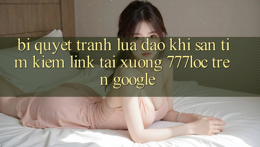 Bí Quyết Tránh Lừa Đảo Khi Săn tìm Kiếm Link Tải xuống 777loc Trên Google Bí Quyết Tránh Lừa Đảo Khi Săn tìm Kiếm Link Tải xuống 777loc Trên Google