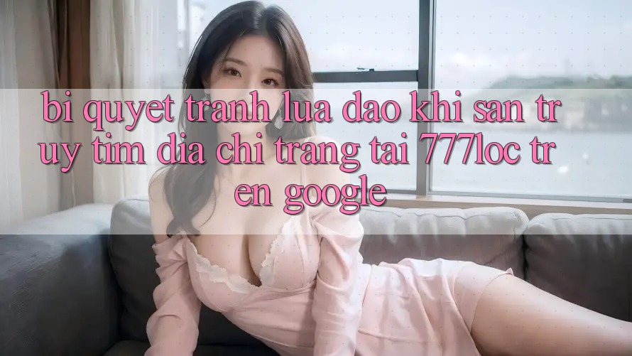 Bí Quyết Tránh Lừa Đảo Khi Săn truy tìm Địa chỉ trang Tải 777loc Trên Google